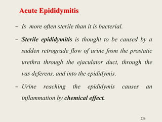 Acute Epididymitis
– Is more often sterile than it is bacterial.
– Sterile epididymitis is thought to be caused by a
sudden retrograde flow of urine from the prostatic
urethra through the ejaculator duct, through the
vas deferens, and into the epididymis.
– Urine reaching the epididymis causes an
inflammation by chemical effect.
226
 