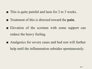 ■ This is quite painful and lasts for 2 to 3 weeks.
■ Treatment of this is directed toward the pain.
■ Elevation of the scrotum with some support can
reduce the heavy feeling.
■ Analgesics for severe cases and bed rest will further
help until the inflammation subsides spontaneously.
227
 