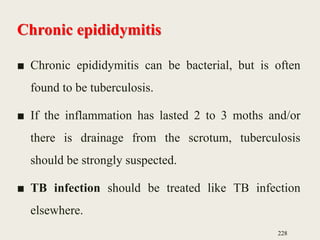 Chronic epididymitis
■ Chronic epididymitis can be bacterial, but is often
found to be tuberculosis.
■ If the inflammation has lasted 2 to 3 moths and/or
there is drainage from the scrotum, tuberculosis
should be strongly suspected.
■ TB infection should be treated like TB infection
elsewhere.
228
 