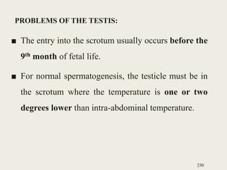 PROBLEMS OF THE TESTIS:
■ The entry into the scrotum usually occurs before the
9th month of fetal life.
■ For normal spermatogenesis, the testicle must be in
the scrotum where the temperature is one or two
degrees lower than intra-abdominal temperature.
230
 