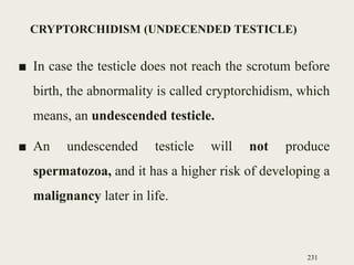 CRYPTORCHIDISM (UNDECENDED TESTICLE)
■ In case the testicle does not reach the scrotum before
birth, the abnormality is called cryptorchidism, which
means, an undescended testicle.
■ An undescended testicle will not produce
spermatozoa, and it has a higher risk of developing a
malignancy later in life.
231
 