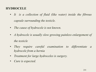 HYDROCELE
• It is a collection of fluid (like water) inside the fibrous
capsule surrounding the testicle.
• The cause of hydrocele is not known.
• A hydrocele is usually slow growing painless enlargement of
the testicle
• They require careful examination to differentiate a
hydrocele from a hernia
• Treatment for large hydroceles is surgery.
• Cure is expected.
233
 