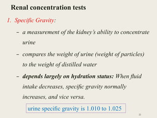 Renal concentration tests
1. Specific Gravity:
– a measurement of the kidney’s ability to concentrate
urine
– compares the weight of urine (weight of particles)
to the weight of distilled water
– depends largely on hydration status: When ﬂuid
intake decreases, speciﬁc gravity normally
increases, and vice versa.
22
urine speciﬁc gravity is 1.010 to 1.025
 