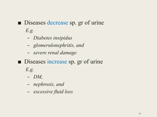 ■ Diseases decrease sp. gr of urine
E.g.
– Diabetes insipidus
– glomerulonephritis, and
– severe renal damage
■ Diseases increase sp. gr of urine
E.g.
– DM,
– nephrosis, and
– excessive ﬂuid loss
23
 