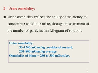 2. Urine osmolality:
■ Urine osmolality reflects the ability of the kidney to
concentrate and dilute urine, through measurement of
the number of particles in a kilogram of solution.
24
Urine osmolality:
50–1200 mOsm/kg considered normal;
200–800 mOsm/kg average
Osmolality of blood = 280 to 300 mOsm/kg.
 