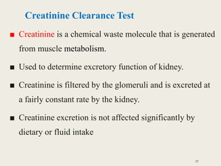 Creatinine Clearance Test
■ Creatinine is a chemical waste molecule that is generated
from muscle metabolism.
■ Used to determine excretory function of kidney.
■ Creatinine is filtered by the glomeruli and is excreted at
a fairly constant rate by the kidney.
■ Creatinine excretion is not affected significantly by
dietary or fluid intake
25
 