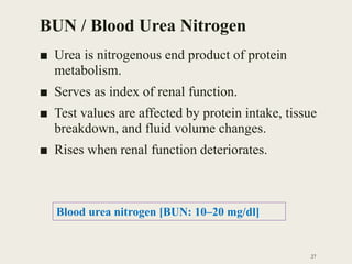 BUN / Blood Urea Nitrogen
■ Urea is nitrogenous end product of protein
metabolism.
■ Serves as index of renal function.
■ Test values are affected by protein intake, tissue
breakdown, and fluid volume changes.
■ Rises when renal function deteriorates.
27
Blood urea nitrogen [BUN: 10–20 mg/dl]
 
