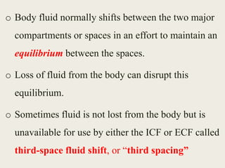 o Body fluid normally shifts between the two major
compartments or spaces in an effort to maintain an
equilibrium between the spaces.
o Loss of fluid from the body can disrupt this
equilibrium.
o Sometimes fluid is not lost from the body but is
unavailable for use by either the ICF or ECF called
third-space fluid shift, or “third spacing”
 