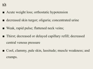 s/s
■ Acute weight loss; orthostatic hypotension
■ decreased skin turgor; oliguria; concentrated urine
■ Weak, rapid pulse; flattened neck veins;
■ Thirst; decreased or delayed capillary refill; decreased
central venous pressure
■ Cool, clammy, pale skin, lassitude; muscle weakness; and
cramps.
 