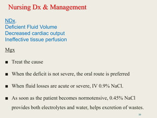 Nursing Dx & Management
Mgx
■ Treat the cause
■ When the deficit is not severe, the oral route is preferred
■ When fluid losses are acute or severe, IV 0.9% NaCl.
■ As soon as the patient becomes normotensive, 0.45% NaCl
provides both electrolytes and water, helps excretion of wastes.
39
NDx.
Deficient Fluid Volume
Decreased cardiac output
Ineffective tissue perfusion
 