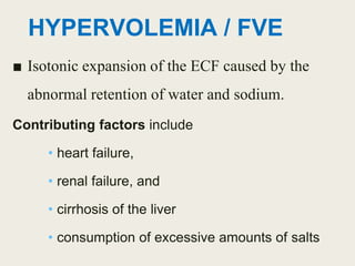HYPERVOLEMIA / FVE
■ Isotonic expansion of the ECF caused by the
abnormal retention of water and sodium.
Contributing factors include
• heart failure,
• renal failure, and
• cirrhosis of the liver
• consumption of excessive amounts of salts
 