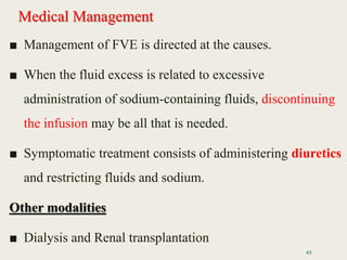 Medical Management
■ Management of FVE is directed at the causes.
■ When the fluid excess is related to excessive
administration of sodium-containing fluids, discontinuing
the infusion may be all that is needed.
■ Symptomatic treatment consists of administering diuretics
and restricting fluids and sodium.
Other modalities
■ Dialysis and Renal transplantation
43
 