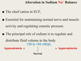 Alteration in Sodium Na+ Balance
■ The chief cation in ECF,
■ Essential for maintaining normal nerve and muscle
activity and regulating osmotic pressure.
■ The principal role of sodium is to regulate and
distribute fluid volume in the body
46
135 to 145 mEq/L
hyponatremia hypernatremia
Normal
< >
 