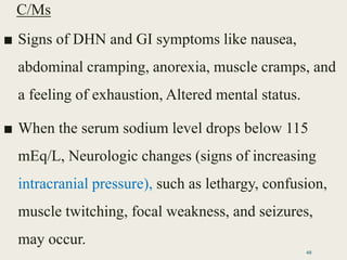 C/Ms
■ Signs of DHN and GI symptoms like nausea,
abdominal cramping, anorexia, muscle cramps, and
a feeling of exhaustion, Altered mental status.
■ When the serum sodium level drops below 115
mEq/L, Neurologic changes (signs of increasing
intracranial pressure), such as lethargy, confusion,
muscle twitching, focal weakness, and seizures,
may occur.
48
 