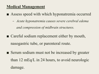 Medical Management
■ Assess speed with which hyponatremia occurred
– Acute hyponatremia causes severe cerebral edema
and compression of midbrain structures.
■ Careful sodium replacement either by mouth,
nasogastric tube, or parenteral route.
■ Serum sodium must not be increased by greater
than 12 mEq/L in 24 hours, to avoid neurologic
damage.
 