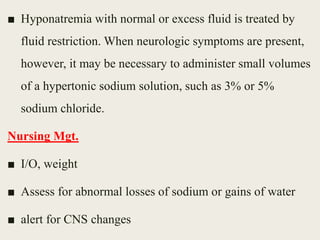 ■ Hyponatremia with normal or excess fluid is treated by
fluid restriction. When neurologic symptoms are present,
however, it may be necessary to administer small volumes
of a hypertonic sodium solution, such as 3% or 5%
sodium chloride.
Nursing Mgt.
■ I/O, weight
■ Assess for abnormal losses of sodium or gains of water
■ alert for CNS changes
 