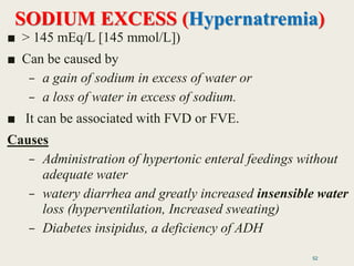 SODIUM EXCESS (Hypernatremia)
■ > 145 mEq/L [145 mmol/L])
■ Can be caused by
– a gain of sodium in excess of water or
– a loss of water in excess of sodium.
■ It can be associated with FVD or FVE.
Causes
– Administration of hypertonic enteral feedings without
adequate water
– watery diarrhea and greatly increased insensible water
loss (hyperventilation, Increased sweating)
– Diabetes insipidus, a deficiency of ADH
52
 