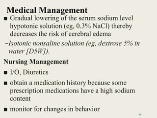 Medical Management
■ Gradual lowering of the serum sodium level
hypotonic solution (eg, 0.3% NaCl) thereby
decreases the risk of cerebral edema
–Isotonic nonsaline solution (eg, dextrose 5% in
water [D5W]).
Nursing Management
■ I/O, Diuretics
■ obtain a medication history because some
prescription medications have a high sodium
content
■ monitor for changes in behavior
54
 