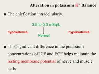 ■ The chief cation intracellularly.
■ This signiﬁcant difference in the potassium
concentrations of ICF and ECF helps maintain the
resting membrane potential of nerve and muscle
cells.
55
Alteration in potassium K+ Balance
3.5 to 5.0 mEq/L
hypokalemia hyperkalemia
Normal
 