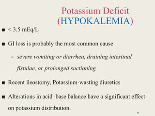 Potassium Deficit
(HYPOKALEMIA)
■ < 3.5 mEq/L
■ GI loss is probably the most common cause
– severe vomiting or diarrhea, draining intestinal
fistulae, or prolonged suctioning
■ Recent ileostomy, Potassium-wasting diuretics
■ Alterations in acid–base balance have a significant effect
on potassium distribution.
56
 