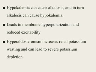 ■ Hypokalemia can cause alkalosis, and in turn
alkalosis can cause hypokalemia.
■ Leads to membrane hyperpolarization and
reduced excitability
■ Hyperaldosteronism increases renal potassium
wasting and can lead to severe potassium
depletion.
 