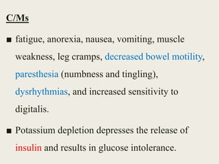 C/Ms
■ fatigue, anorexia, nausea, vomiting, muscle
weakness, leg cramps, decreased bowel motility,
paresthesia (numbness and tingling),
dysrhythmias, and increased sensitivity to
digitalis.
■ Potassium depletion depresses the release of
insulin and results in glucose intolerance.
 