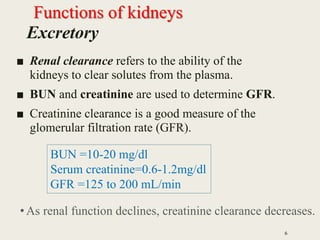 Excretory
■ Renal clearance refers to the ability of the
kidneys to clear solutes from the plasma.
■ BUN and creatinine are used to determine GFR.
■ Creatinine clearance is a good measure of the
glomerular filtration rate (GFR).
6
BUN =10-20 mg/dl
Serum creatinine=0.6-1.2mg/dl
GFR =125 to 200 mL/min
•As renal function declines, creatinine clearance decreases.
Functions of kidneys
 