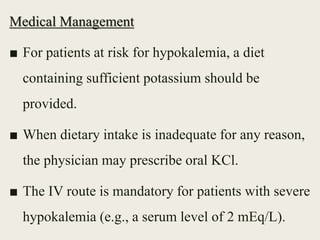 Medical Management
■ For patients at risk for hypokalemia, a diet
containing sufficient potassium should be
provided.
■ When dietary intake is inadequate for any reason,
the physician may prescribe oral KCl.
■ The IV route is mandatory for patients with severe
hypokalemia (e.g., a serum level of 2 mEq/L).
 