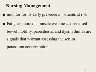 Nursing Management
■ monitor for its early presence in patients at risk.
■ Fatigue, anorexia, muscle weakness, decreased
bowel motility, paresthesia, and dysrhythmias are
signals that warrant assessing the serum
potassium concentration.
62
 