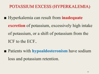 POTASSIUM EXCESS (HYPERKALEMIA)
■ Hyperkalemia can result from inadequate
excretion of potassium, excessively high intake
of potassium, or a shift of potassium from the
ICF to the ECF..
■ Patients with hypoaldosteronism have sodium
loss and potassium retention.
64
 