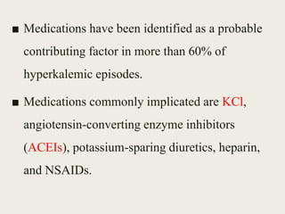 ■ Medications have been identified as a probable
contributing factor in more than 60% of
hyperkalemic episodes.
■ Medications commonly implicated are KCl,
angiotensin-converting enzyme inhibitors
(ACEIs), potassium-sparing diuretics, heparin,
and NSAIDs.
 