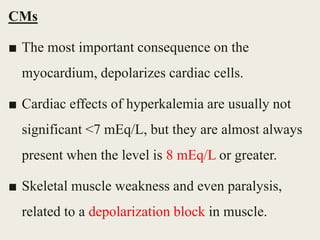 CMs
■ The most important consequence on the
myocardium, depolarizes cardiac cells.
■ Cardiac effects of hyperkalemia are usually not
significant <7 mEq/L, but they are almost always
present when the level is 8 mEq/L or greater.
■ Skeletal muscle weakness and even paralysis,
related to a depolarization block in muscle.
 