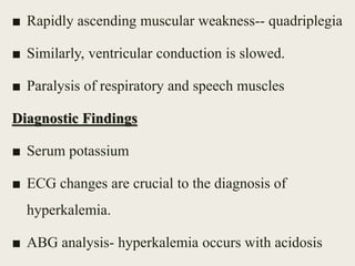 ■ Rapidly ascending muscular weakness-- quadriplegia
■ Similarly, ventricular conduction is slowed.
■ Paralysis of respiratory and speech muscles
Diagnostic Findings
■ Serum potassium
■ ECG changes are crucial to the diagnosis of
hyperkalemia.
■ ABG analysis- hyperkalemia occurs with acidosis
 