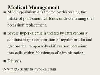 Medical Management
■ Mild hyperkalemia is treated by decreasing the
intake of potassium rich foods or discontinuing oral
potassium replacement.
■ Severe hyperkalemia is treated by intravenously
administering a combination of regular insulin and
glucose that temporarily shifts serum potassium
into cells within 30 minutes of administration.
■ Dialysis
Nrs mgx- same as hypokalemia
 