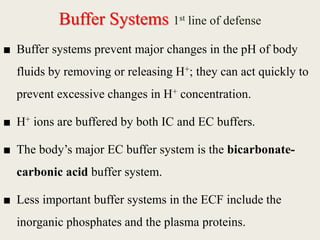 Buffer Systems 1st line of defense
■ Buffer systems prevent major changes in the pH of body
fluids by removing or releasing H+; they can act quickly to
prevent excessive changes in H+ concentration.
■ H+ ions are buffered by both IC and EC buffers.
■ The body’s major EC buffer system is the bicarbonate-
carbonic acid buffer system.
■ Less important buffer systems in the ECF include the
inorganic phosphates and the plasma proteins.
 