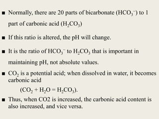 ■ Normally, there are 20 parts of bicarbonate (HCO3
−) to 1
part of carbonic acid (H2CO3)
■ If this ratio is altered, the pH will change.
■ It is the ratio of HCO3
− to H2CO3 that is important in
maintaining pH, not absolute values.
■ CO2 is a potential acid; when dissolved in water, it becomes
carbonic acid
(CO2 + H2O = H2CO3).
■ Thus, when CO2 is increased, the carbonic acid content is
also increased, and vice versa.
 