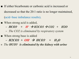 ■ If either bicarbonate or carbonic acid is increased or
decreased so that the 20:1 ratio is no longer maintained,
(acid–base imbalance results).
■ When strong acid is added,
– HCO3- + H+  H2CO3  CO2 + H2O
– The CO2 is eliminated by respiratory system
■ When strong base is added
– H2CO3 + OH-  HCO3- + H2O
 The HCO3- is eliminated by the kidney with urine
94
 