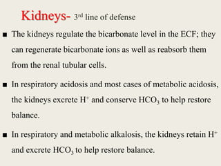 Kidneys- 3rd line of defense
■ The kidneys regulate the bicarbonate level in the ECF; they
can regenerate bicarbonate ions as well as reabsorb them
from the renal tubular cells.
■ In respiratory acidosis and most cases of metabolic acidosis,
the kidneys excrete H+ and conserve HCO3 to help restore
balance.
■ In respiratory and metabolic alkalosis, the kidneys retain H+
and excrete HCO3 to help restore balance.
 