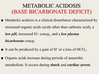 METABOLIC ACIDOSIS
(BASE BICARBONATE DEFICIT)
■ Metabolic acidosis is a clinical disturbance characterized by
increased organic acids (acids other than carbonic acid), a
low pH, increased H+ concn., and a low plasma
bicarbonate concn.
■ It can be produced by a gain of H+ or a loss of HCO3.
■ Organic acids increase during periods of anaerobic
metabolism. It occurs during shock and cardiac arrest.
 