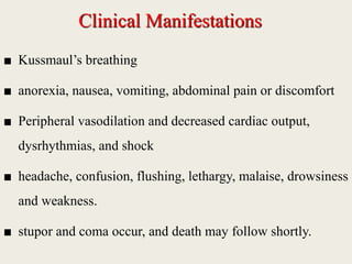 Clinical Manifestations
■ Kussmaul’s breathing
■ anorexia, nausea, vomiting, abdominal pain or discomfort
■ Peripheral vasodilation and decreased cardiac output,
dysrhythmias, and shock
■ headache, confusion, flushing, lethargy, malaise, drowsiness
and weakness.
■ stupor and coma occur, and death may follow shortly.
 