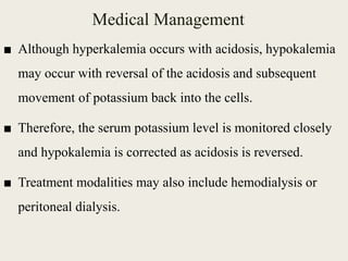 Medical Management
■ Although hyperkalemia occurs with acidosis, hypokalemia
may occur with reversal of the acidosis and subsequent
movement of potassium back into the cells.
■ Therefore, the serum potassium level is monitored closely
and hypokalemia is corrected as acidosis is reversed.
■ Treatment modalities may also include hemodialysis or
peritoneal dialysis.
 