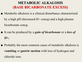 ■ Metabolic alkalosis is a clinical disturbance characterized
by a high pH (decreased H+ concn) and a high plasma
bicarbonate concn.
■ It can be produced by a gain of bicarbonate or a loss of
H+.
■ Probably the most common cause of metabolic alkalosis is
vomiting or gastric suction with loss of hydrogen and
chloride ions.
METABOLIC ALKALOSIS
(BASE BICARBONATE EXCESS)
 