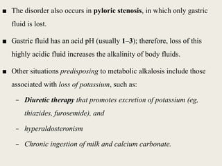 ■ The disorder also occurs in pyloric stenosis, in which only gastric
fluid is lost.
■ Gastric fluid has an acid pH (usually 1–3); therefore, loss of this
highly acidic fluid increases the alkalinity of body fluids.
■ Other situations predisposing to metabolic alkalosis include those
associated with loss of potassium, such as:
– Diuretic therapy that promotes excretion of potassium (eg,
thiazides, furosemide), and
– hyperaldosteronism
– Chronic ingestion of milk and calcium carbonate.
 