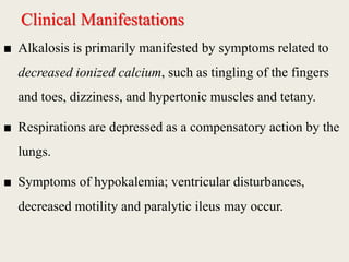 Clinical Manifestations
■ Alkalosis is primarily manifested by symptoms related to
decreased ionized calcium, such as tingling of the fingers
and toes, dizziness, and hypertonic muscles and tetany.
■ Respirations are depressed as a compensatory action by the
lungs.
■ Symptoms of hypokalemia; ventricular disturbances,
decreased motility and paralytic ileus may occur.
 