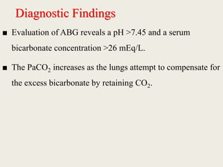 Diagnostic Findings
■ Evaluation of ABG reveals a pH >7.45 and a serum
bicarbonate concentration >26 mEq/L.
■ The PaCO2 increases as the lungs attempt to compensate for
the excess bicarbonate by retaining CO2.
 