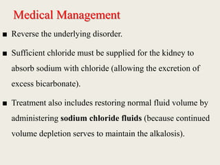 Medical Management
■ Reverse the underlying disorder.
■ Sufficient chloride must be supplied for the kidney to
absorb sodium with chloride (allowing the excretion of
excess bicarbonate).
■ Treatment also includes restoring normal fluid volume by
administering sodium chloride fluids (because continued
volume depletion serves to maintain the alkalosis).
 