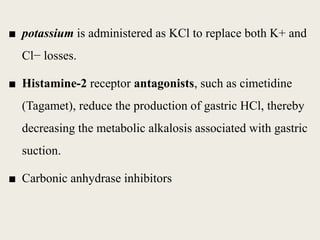 ■ potassium is administered as KCl to replace both K+ and
Cl− losses.
■ Histamine-2 receptor antagonists, such as cimetidine
(Tagamet), reduce the production of gastric HCl, thereby
decreasing the metabolic alkalosis associated with gastric
suction.
■ Carbonic anhydrase inhibitors
 