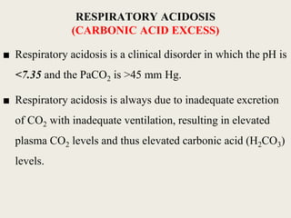 ■ Respiratory acidosis is a clinical disorder in which the pH is
<7.35 and the PaCO2 is >45 mm Hg.
■ Respiratory acidosis is always due to inadequate excretion
of CO2 with inadequate ventilation, resulting in elevated
plasma CO2 levels and thus elevated carbonic acid (H2CO3)
levels.
RESPIRATORY ACIDOSIS
(CARBONIC ACID EXCESS)
 