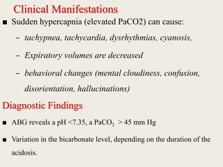 Clinical Manifestations
■ Sudden hypercapnia (elevated PaCO2) can cause:
– tachypnea, tachycardia, dysrhythmias, cyanosis,
– Expiratory volumes are decreased
– behavioral changes (mental cloudiness, confusion,
disorientation, hallucinations)
Diagnostic Findings
■ ABG reveals a pH <7.35, a PaCO2 > 45 mm Hg
■ Variation in the bicarbonate level, depending on the duration of the
acidosis.
 