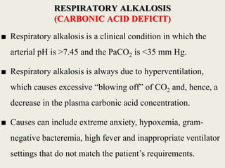 ■ Respiratory alkalosis is a clinical condition in which the
arterial pH is >7.45 and the PaCO2 is <35 mm Hg.
■ Respiratory alkalosis is always due to hyperventilation,
which causes excessive “blowing off” of CO2 and, hence, a
decrease in the plasma carbonic acid concentration.
■ Causes can include extreme anxiety, hypoxemia, gram-
negative bacteremia, high fever and inappropriate ventilator
settings that do not match the patient’s requirements.
RESPIRATORY ALKALOSIS
(CARBONIC ACID DEFICIT)
 